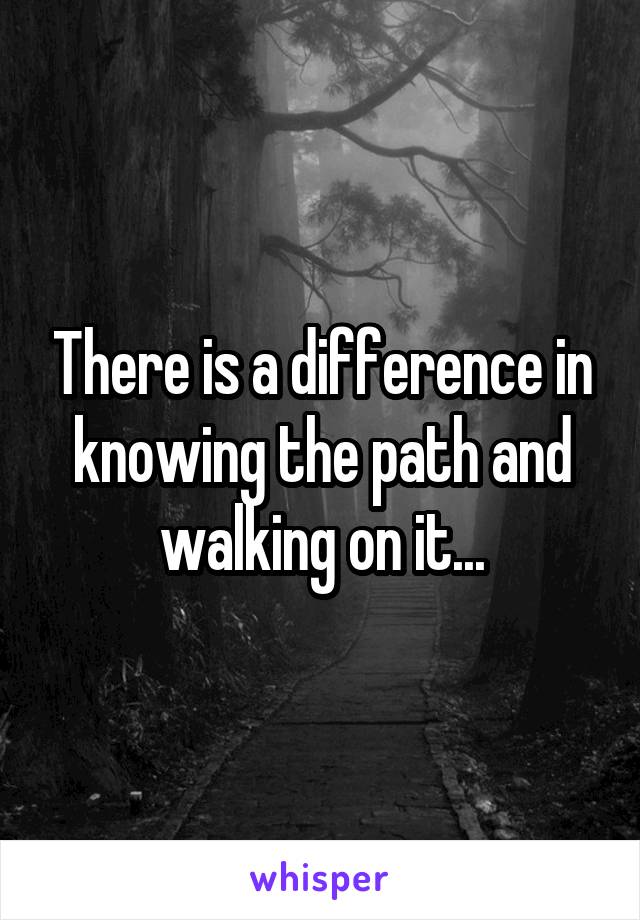 There is a difference in knowing the path and walking on it...