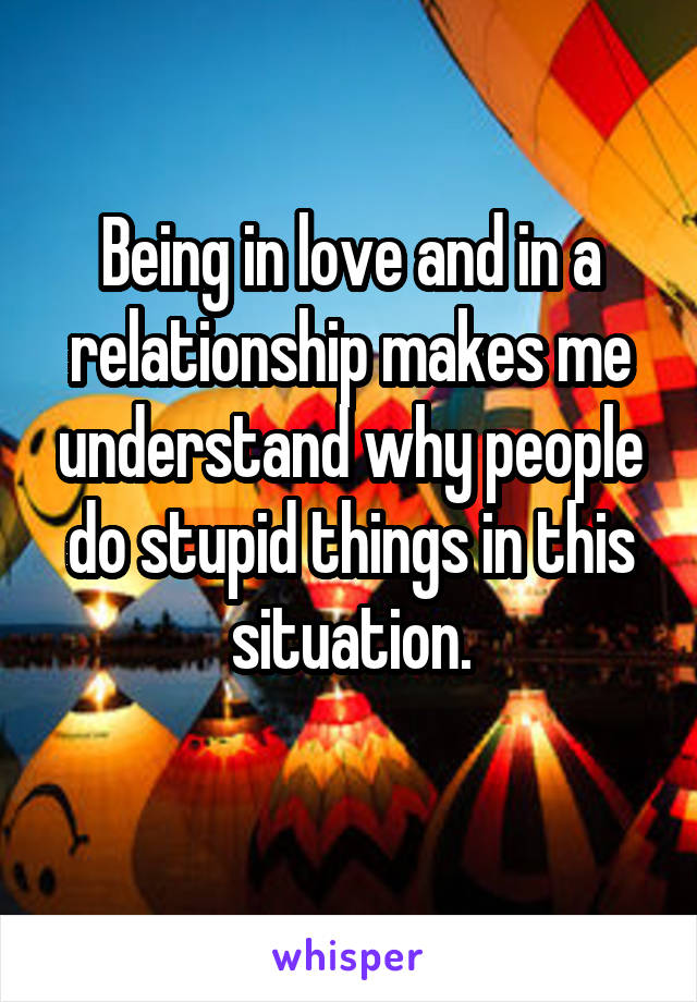 Being in love and in a relationship makes me understand why people do stupid things in this situation.
