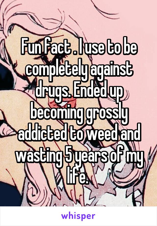 Fun fact . I use to be completely against drugs. Ended up becoming grossly addicted to weed and wasting 5 years of my life. 