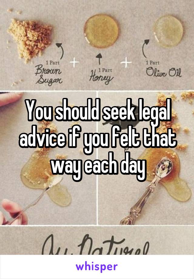 You should seek legal advice if you felt that way each day