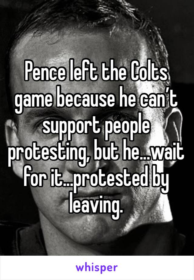 Pence left the Colts game because he can’t support people protesting, but he...wait for it...protested by leaving. 
