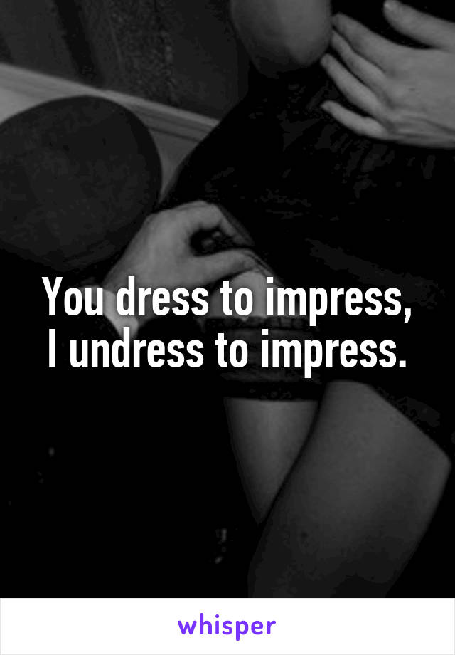 You dress to impress,
I undress to impress.