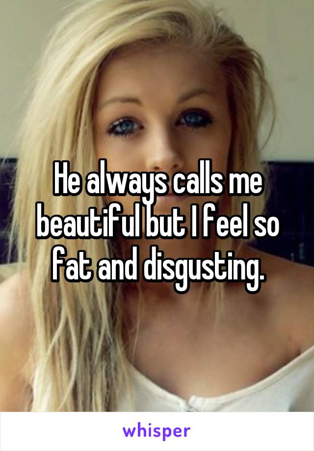 He always calls me beautiful but I feel so fat and disgusting.