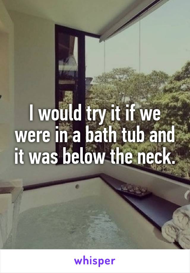 I would try it if we were in a bath tub and it was below the neck.