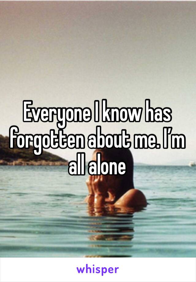 Everyone I know has forgotten about me. I’m all alone