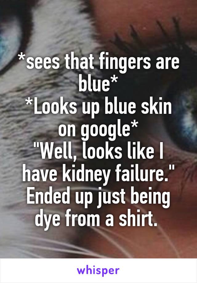 *sees that fingers are blue*
*Looks up blue skin on google*
"Well, looks like I have kidney failure."
Ended up just being dye from a shirt. 