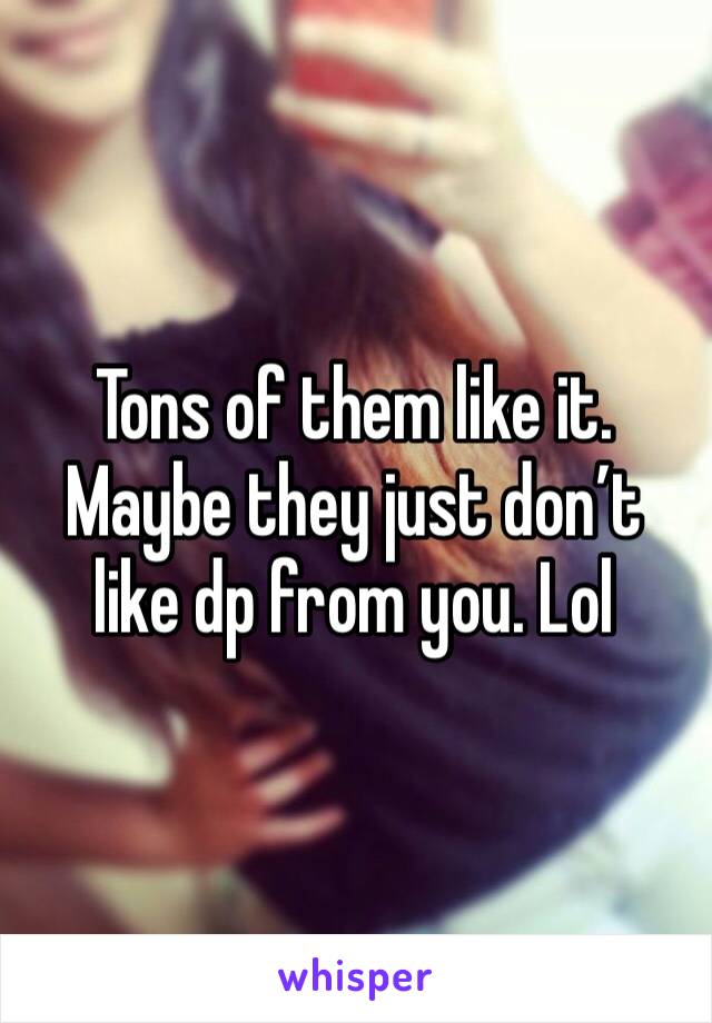 Tons of them like it. Maybe they just don’t like dp from you. Lol