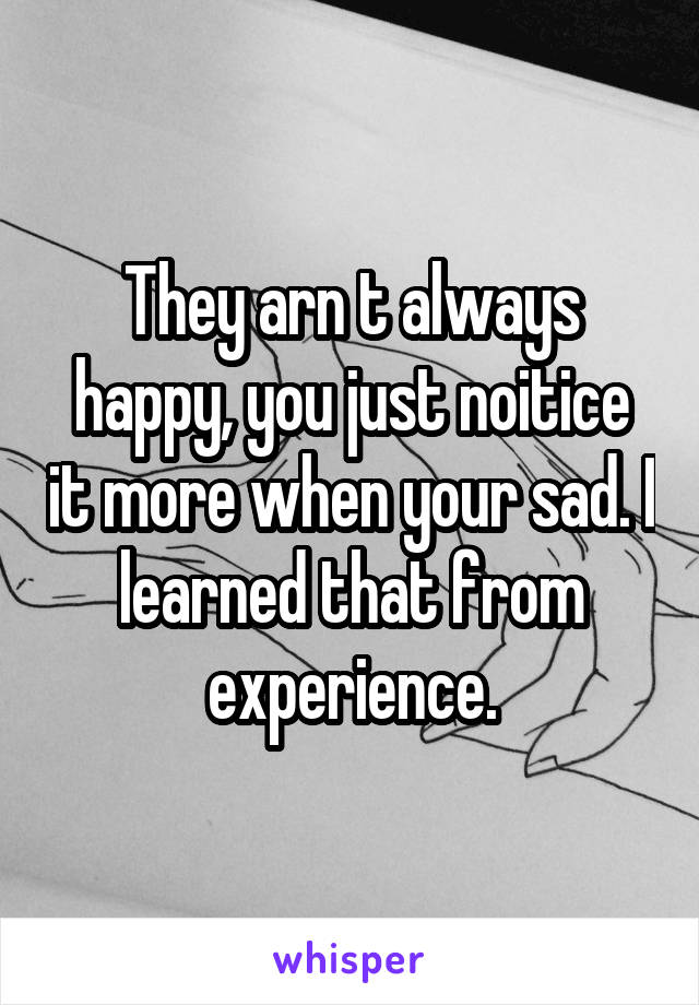 They arn t always happy, you just noitice it more when your sad. I learned that from experience.