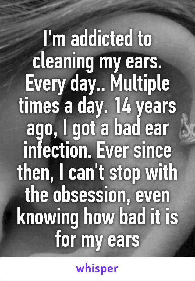 I'm addicted to cleaning my ears. Every day.. Multiple times a day. 14 years ago, I got a bad ear infection. Ever since then, I can't stop with the obsession, even knowing how bad it is for my ears