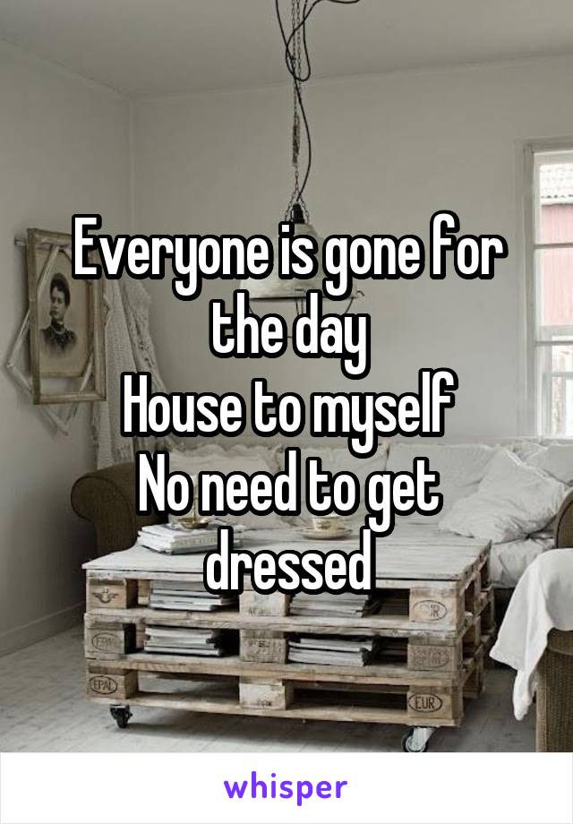 Everyone is gone for the day
House to myself
No need to get dressed