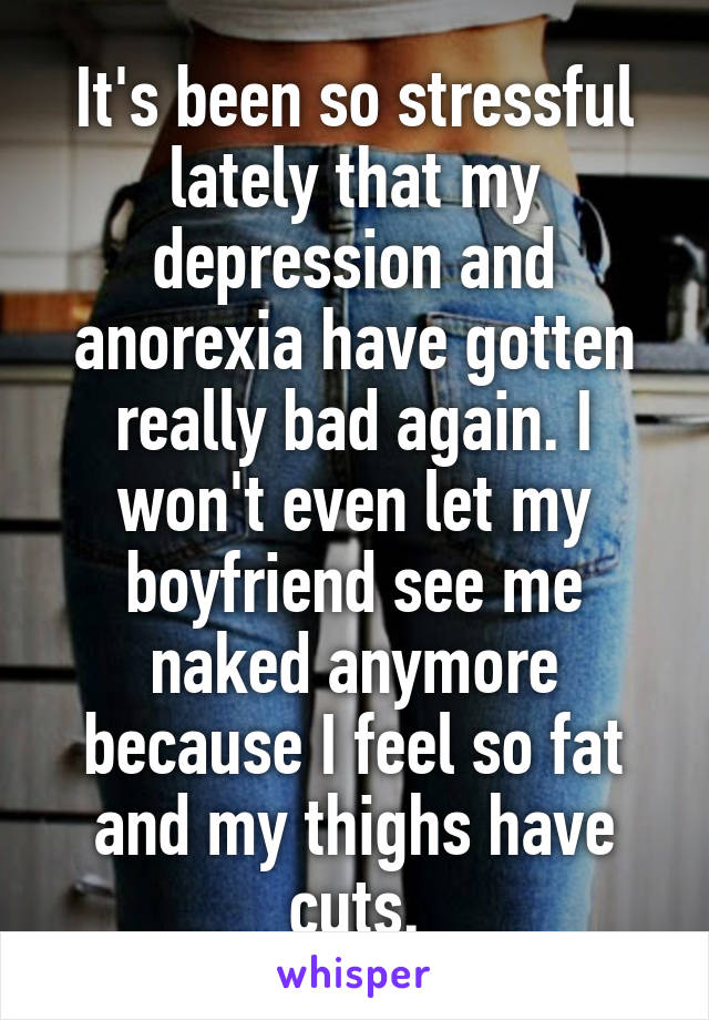 It's been so stressful lately that my depression and anorexia have gotten really bad again. I won't even let my boyfriend see me naked anymore because I feel so fat and my thighs have cuts.