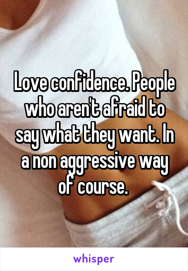 Love confidence. People who aren't afraid to say what they want. In a non aggressive way of course. 
