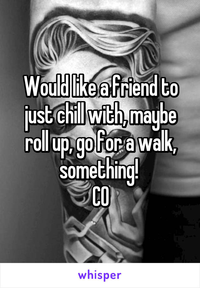 Would like a friend to just chill with, maybe roll up, go for a walk, something! 
CO