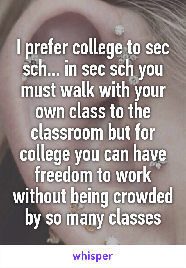 I prefer college to sec sch... in sec sch you must walk with your own class to the classroom but for college you can have freedom to work without being crowded by so many classes
