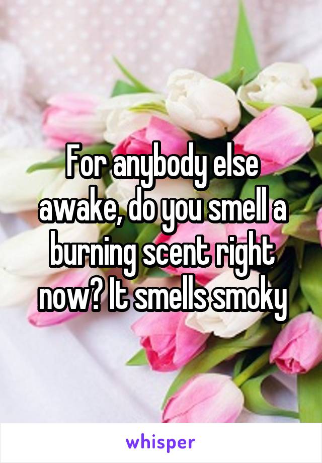 For anybody else awake, do you smell a burning scent right now? It smells smoky
