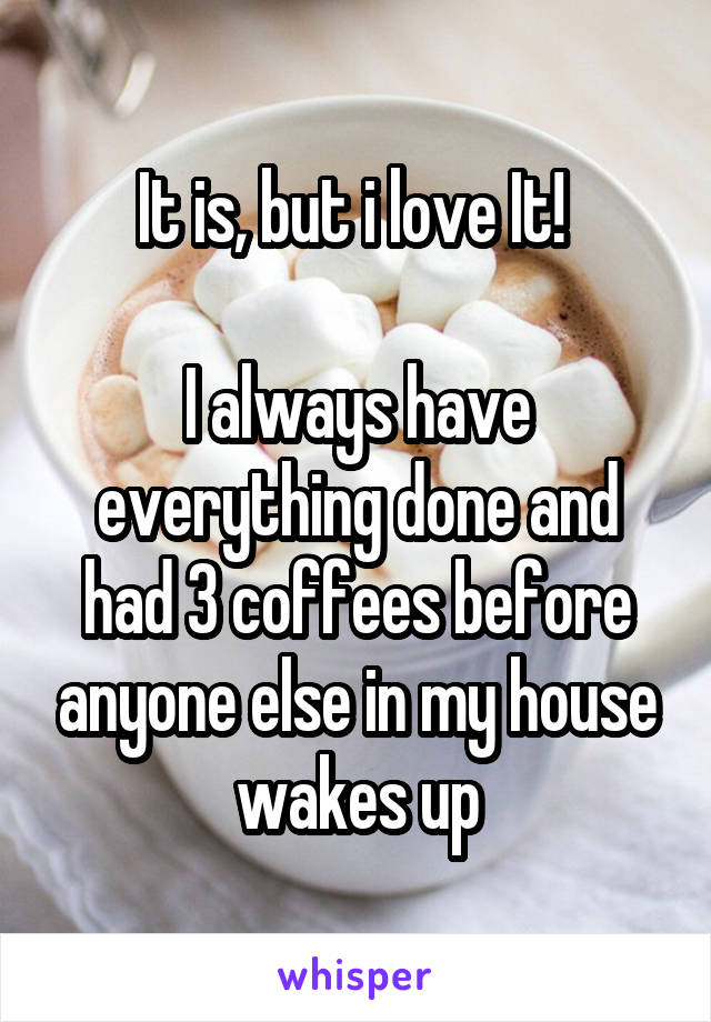 It is, but i love It! 

I always have everything done and had 3 coffees before anyone else in my house wakes up