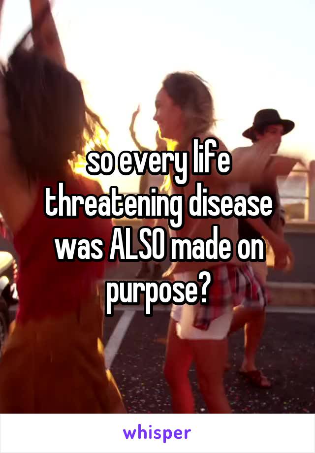 so every life threatening disease was ALSO made on purpose?