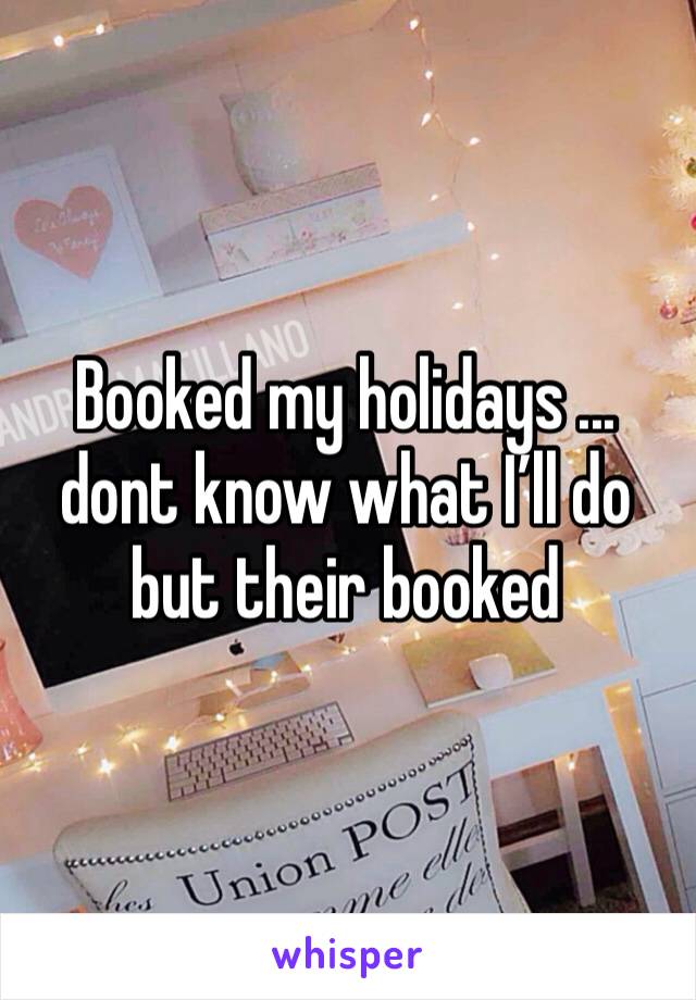 Booked my holidays ... dont know what I’ll do but their booked 