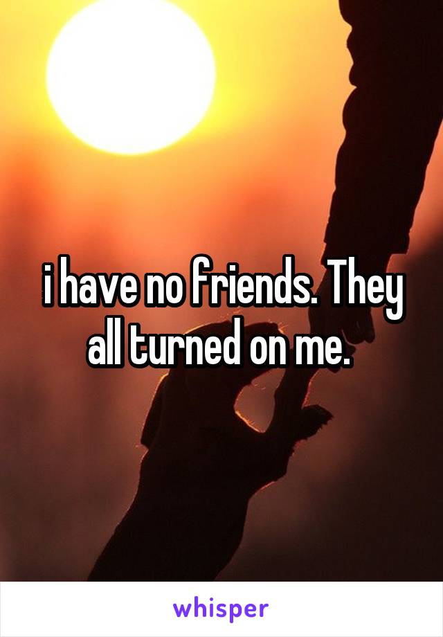 i have no friends. They all turned on me. 