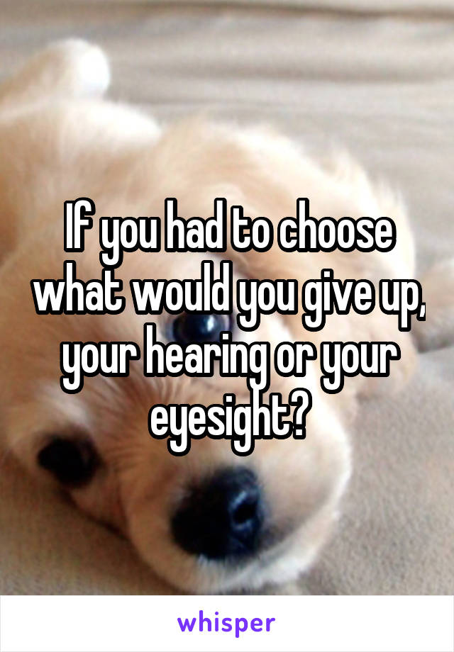If you had to choose what would you give up, your hearing or your eyesight?