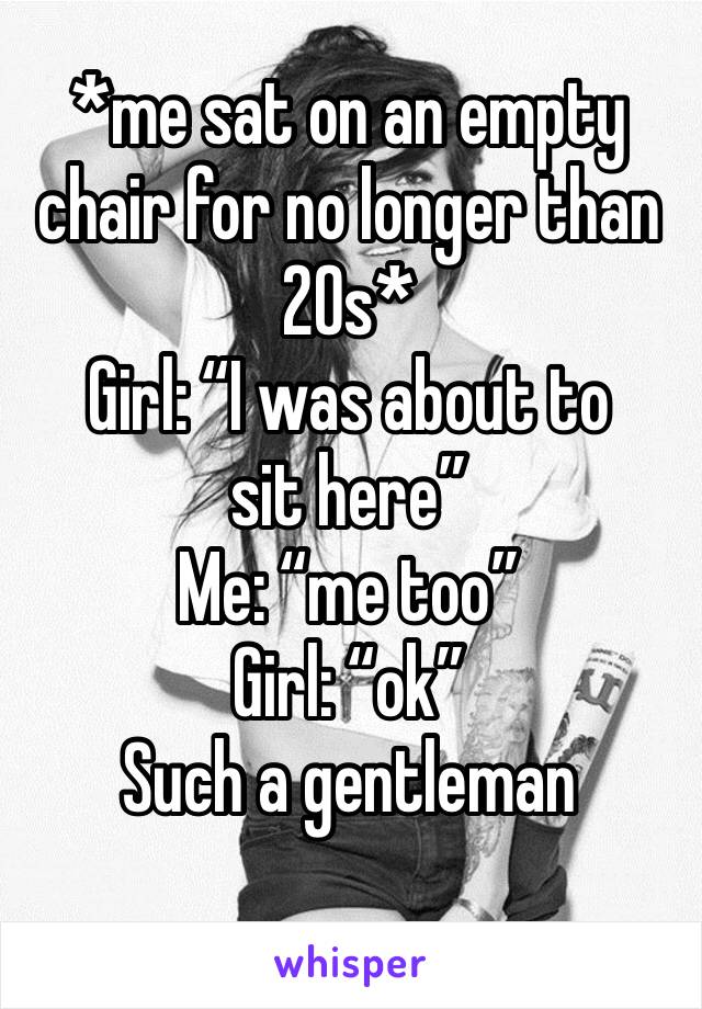 *me sat on an empty chair for no longer than 20s*
Girl: “I was about to sit here”
Me: “me too”
Girl: “ok”
Such a gentleman
