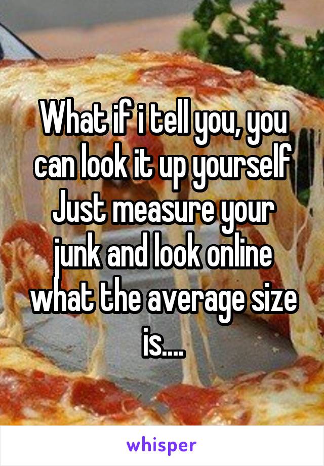 What if i tell you, you can look it up yourself
Just measure your junk and look online what the average size is....