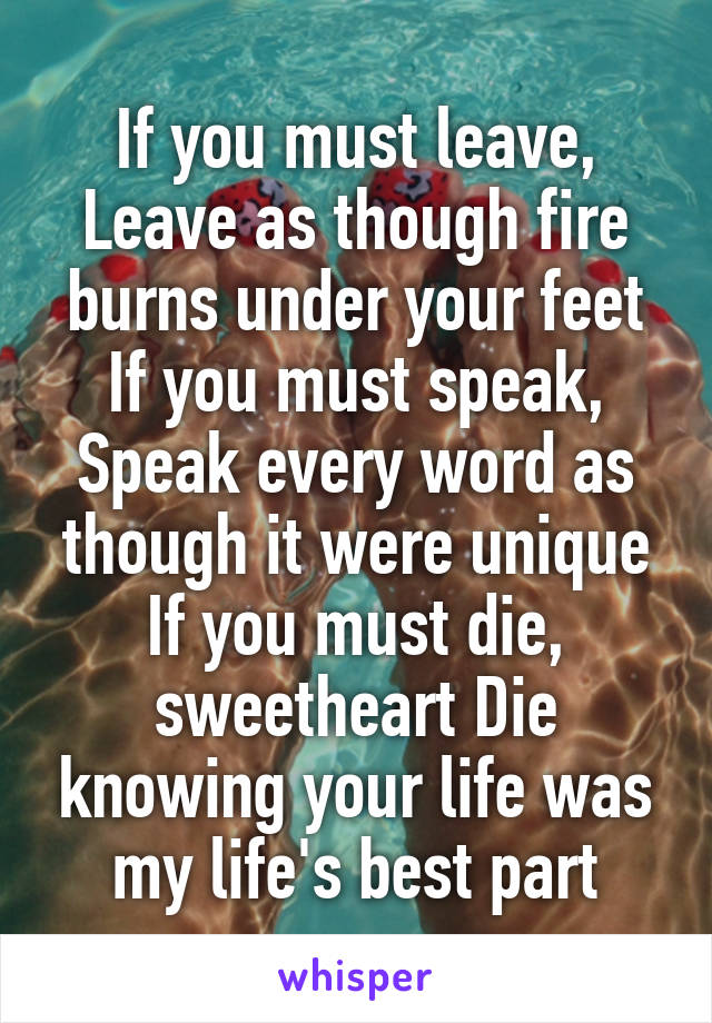 If you must leave, Leave as though fire burns under your feet If you must speak, Speak every word as though it were unique If you must die, sweetheart Die knowing your life was my life's best part