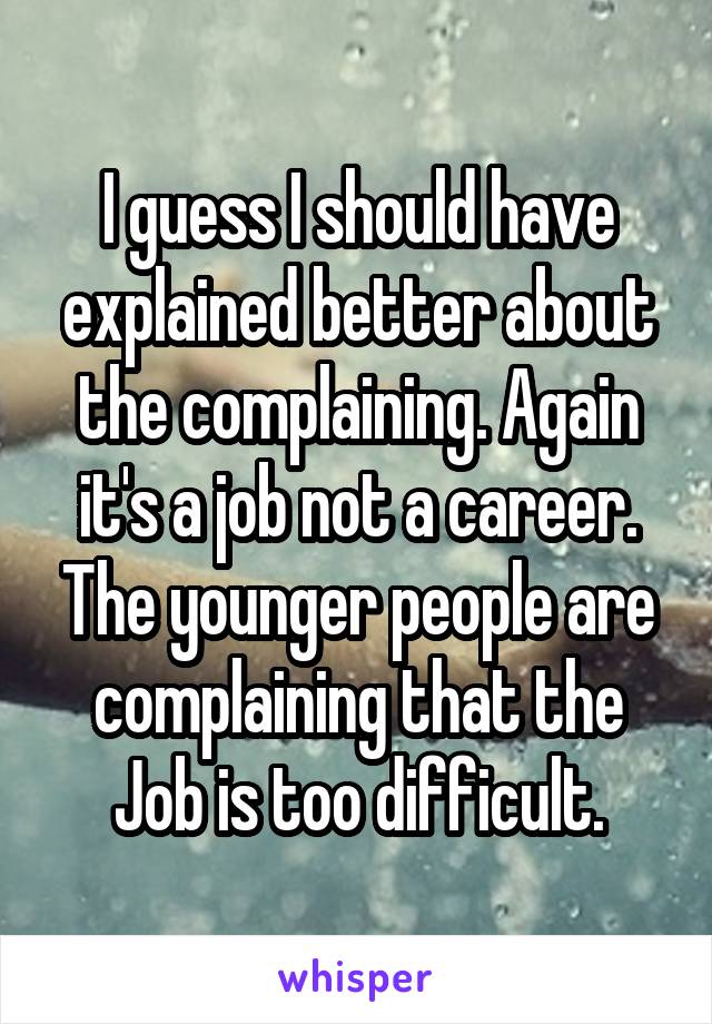 I guess I should have explained better about the complaining. Again it's a job not a career. The younger people are complaining that the Job is too difficult.