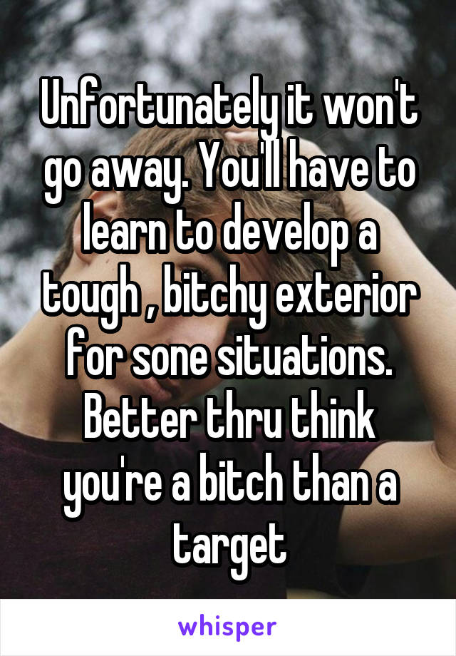Unfortunately it won't go away. You'll have to learn to develop a tough , bitchy exterior for sone situations. Better thru think you're a bitch than a target