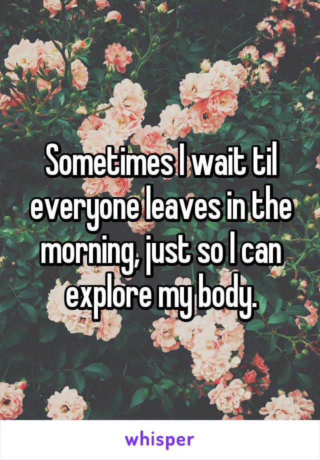 Sometimes I wait til everyone leaves in the morning, just so I can explore my body.