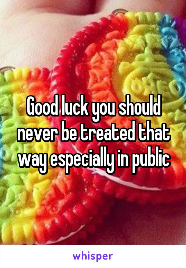 Good luck you should never be treated that way especially in public