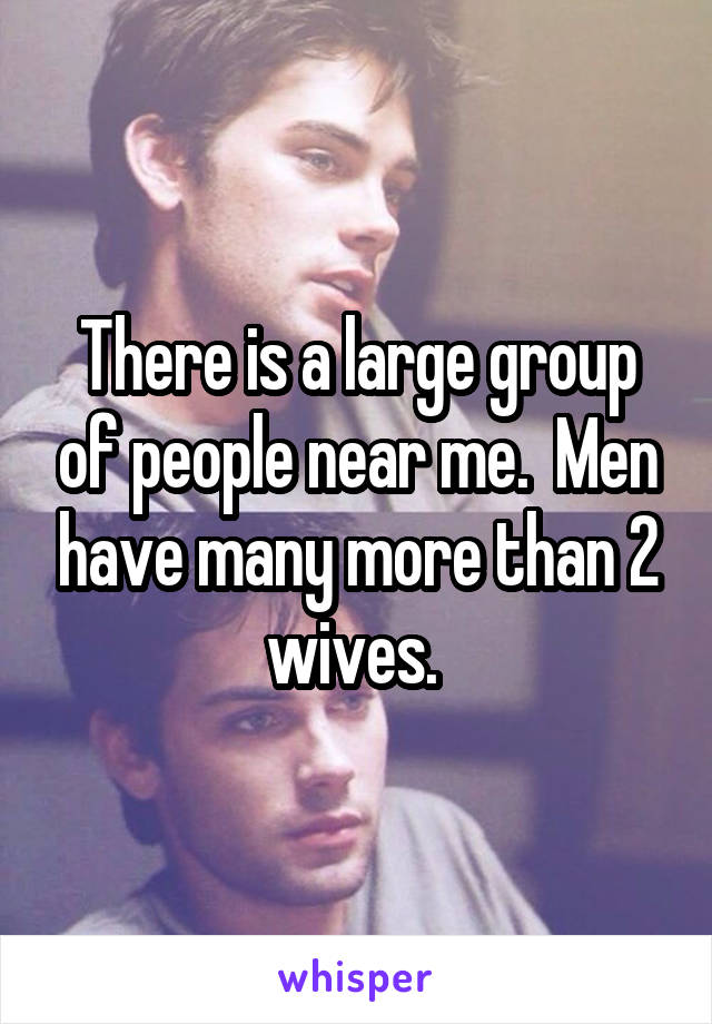There is a large group of people near me.  Men have many more than 2 wives. 