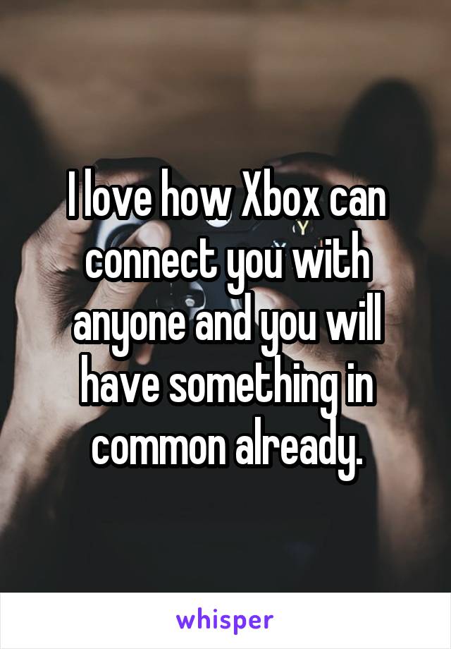 I love how Xbox can connect you with anyone and you will have something in common already.