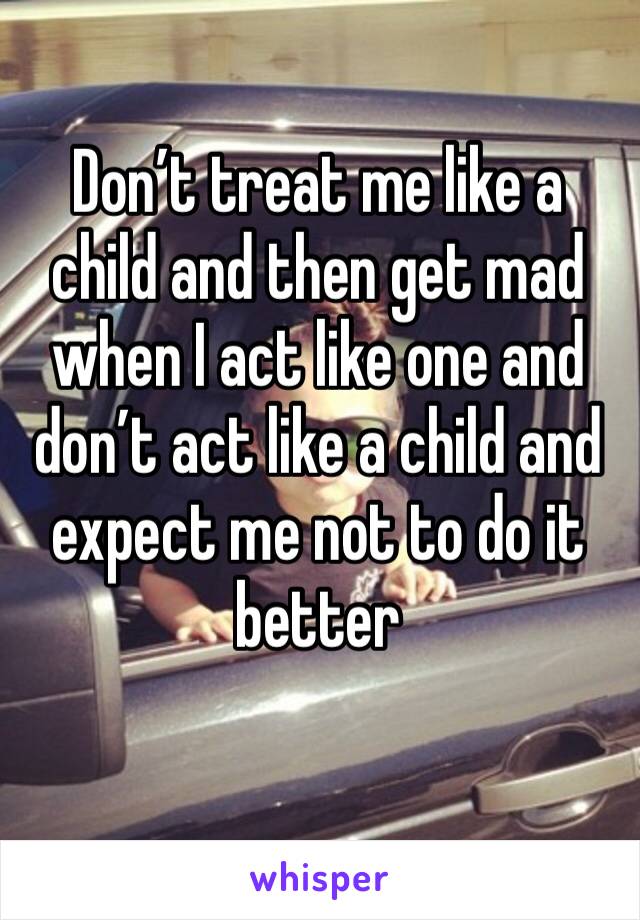 Don’t treat me like a child and then get mad when I act like one and don’t act like a child and expect me not to do it better 