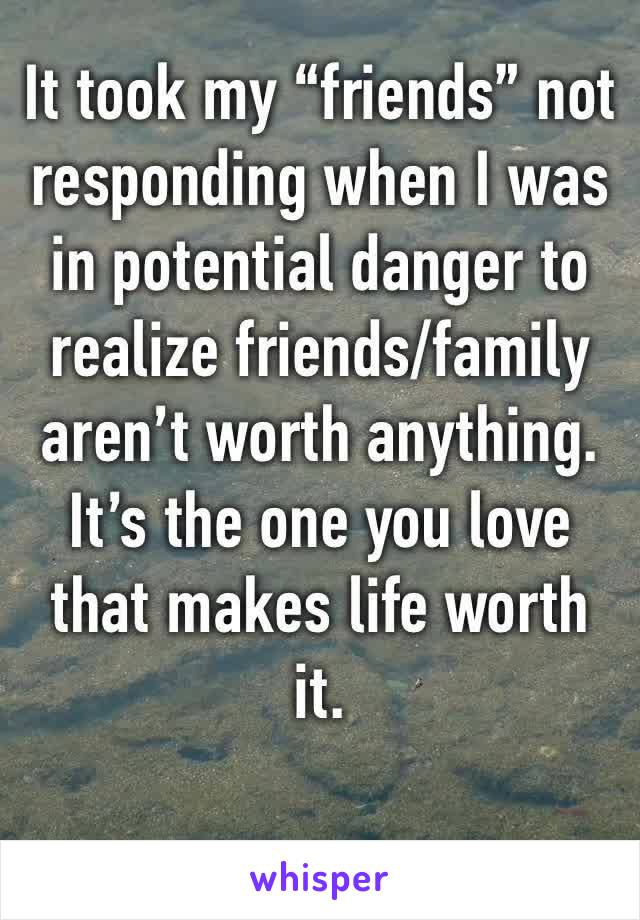 It took my “friends” not responding when I was in potential danger to realize friends/family aren’t worth anything. It’s the one you love that makes life worth it.