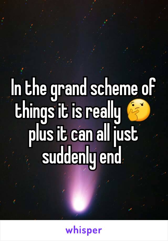 In the grand scheme of things it is really 🤔 plus it can all just suddenly end 