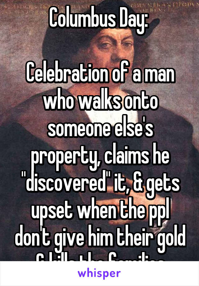 Columbus Day: 

Celebration of a man who walks onto someone else's property, claims he "discovered" it, & gets upset when the ppl don't give him their gold & kills the families