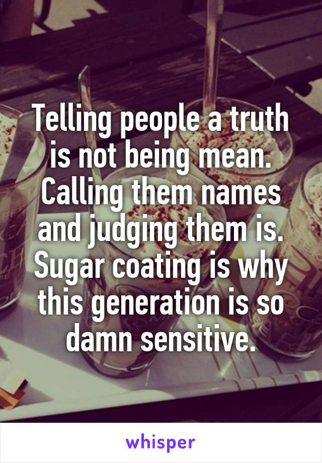 Telling people a truth is not being mean. Calling them names and judging them is. Sugar coating is why this generation is so damn sensitive.