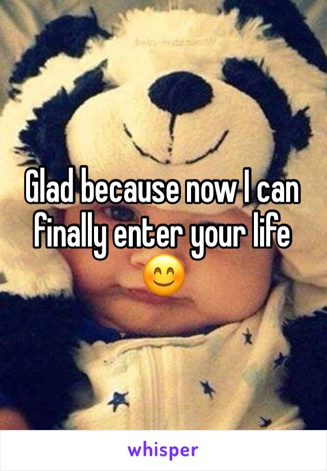 Glad because now I can finally enter your life 😊