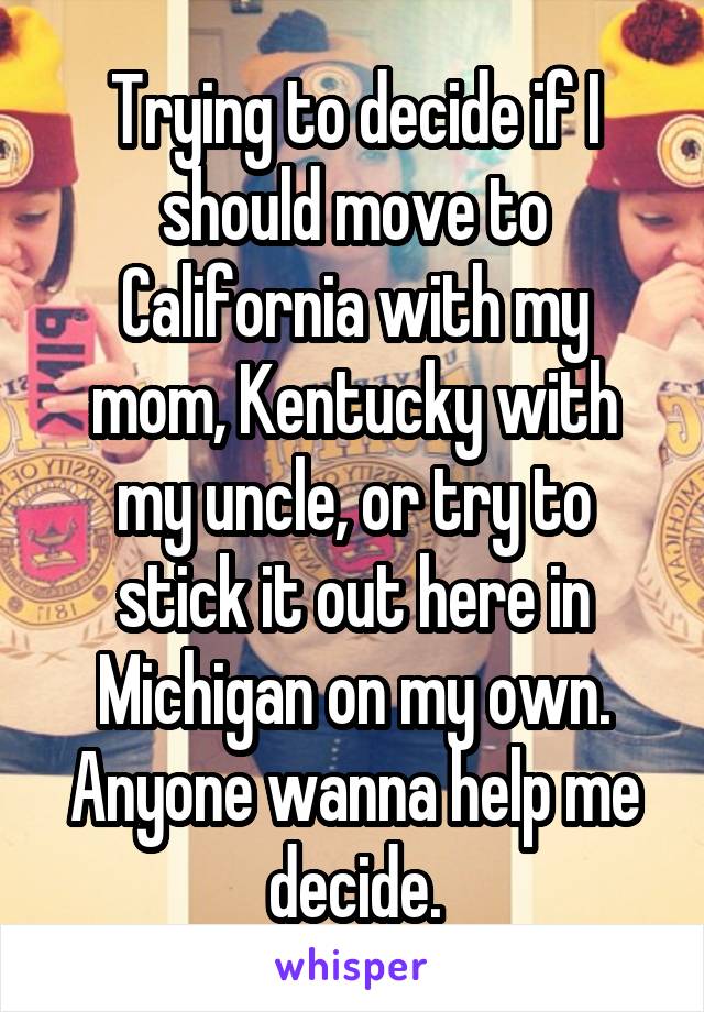 Trying to decide if I should move to California with my mom, Kentucky with my uncle, or try to stick it out here in Michigan on my own. Anyone wanna help me decide.