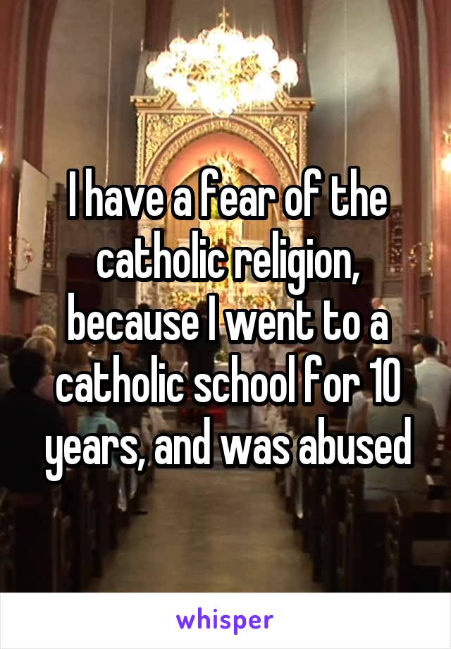 I have a fear of the catholic religion, because I went to a catholic school for 10 years, and was abused