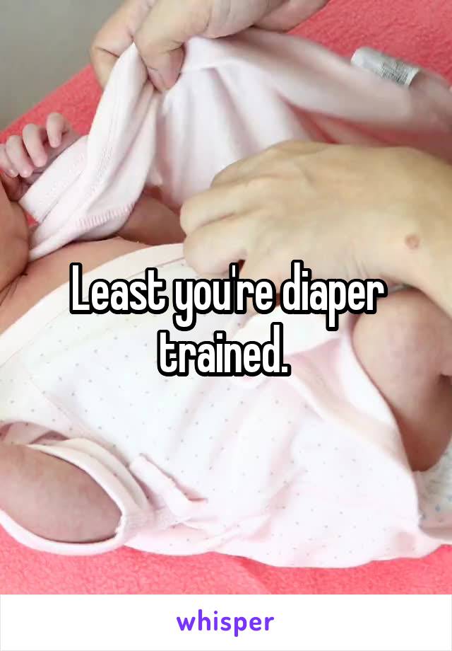 Least you're diaper trained. 