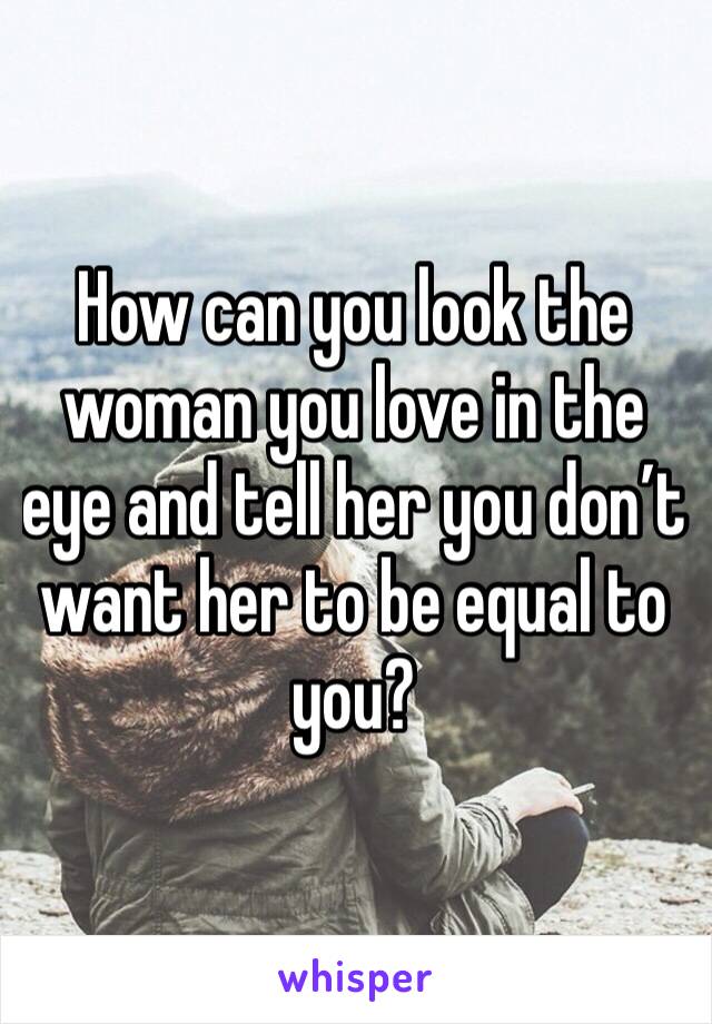 How can you look the woman you love in the eye and tell her you don’t want her to be equal to you?