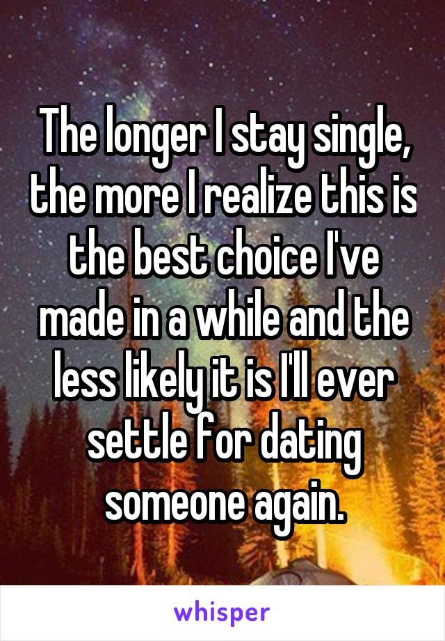 The longer I stay single, the more I realize this is the best choice I've made in a while and the less likely it is I'll ever settle for dating someone again.