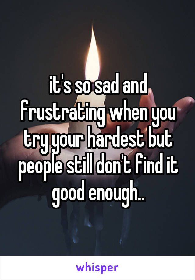 it's so sad and frustrating when you try your hardest but people still don't find it good enough..