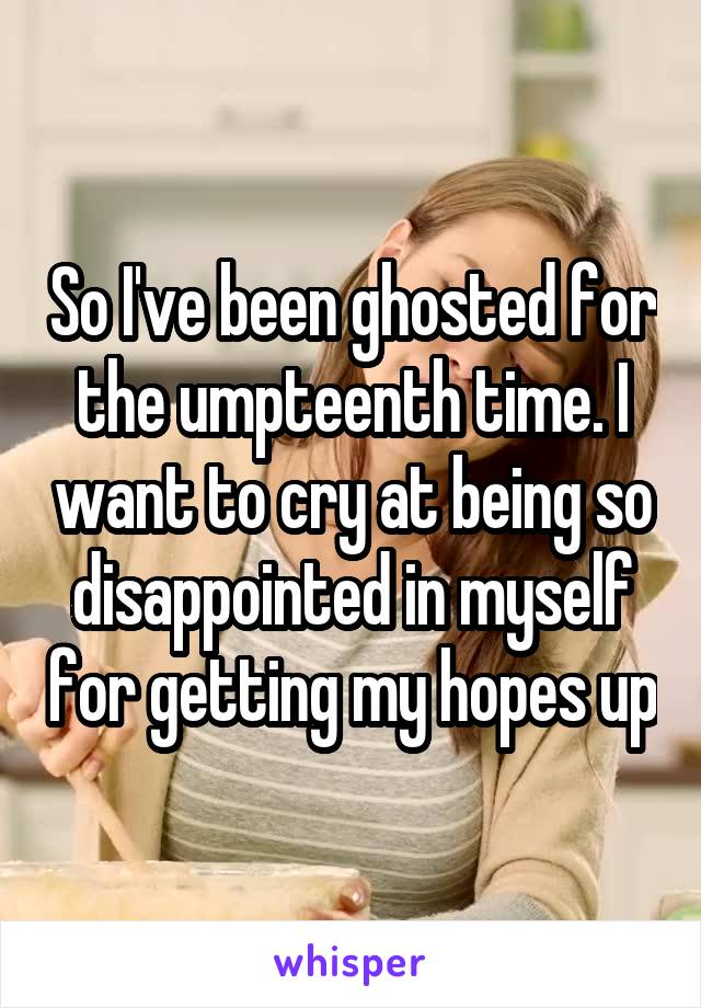 So I've been ghosted for the umpteenth time. I want to cry at being so disappointed in myself for getting my hopes up