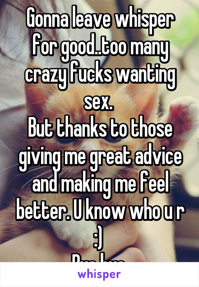 Gonna leave whisper for good..too many crazy fucks wanting sex. 
But thanks to those giving me great advice and making me feel better. U know who u r :) 
Bye bye 