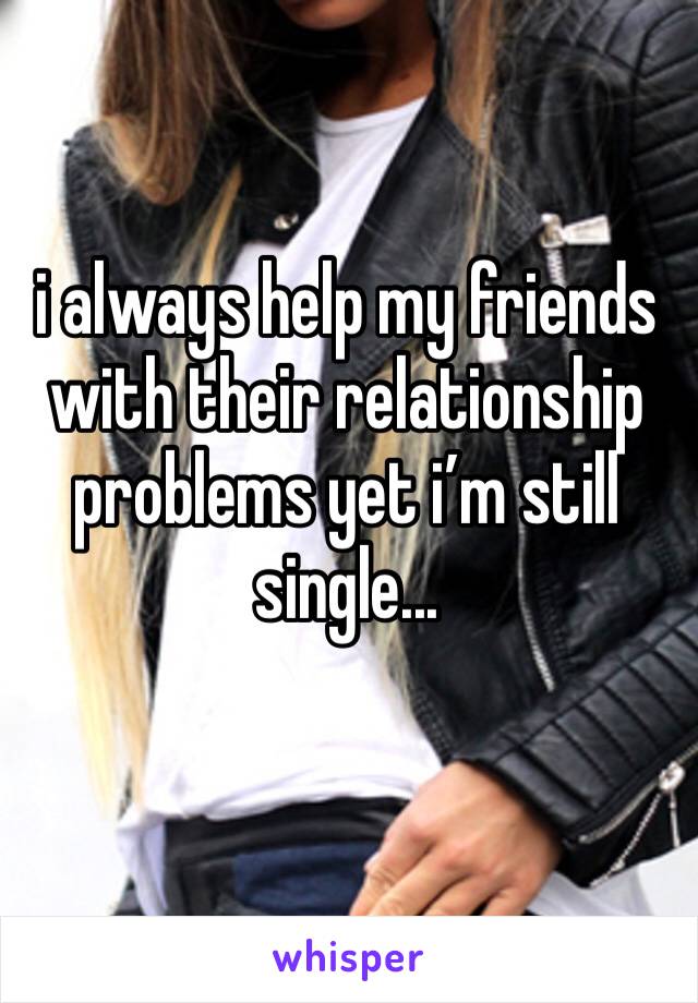 i always help my friends with their relationship problems yet i’m still single...
