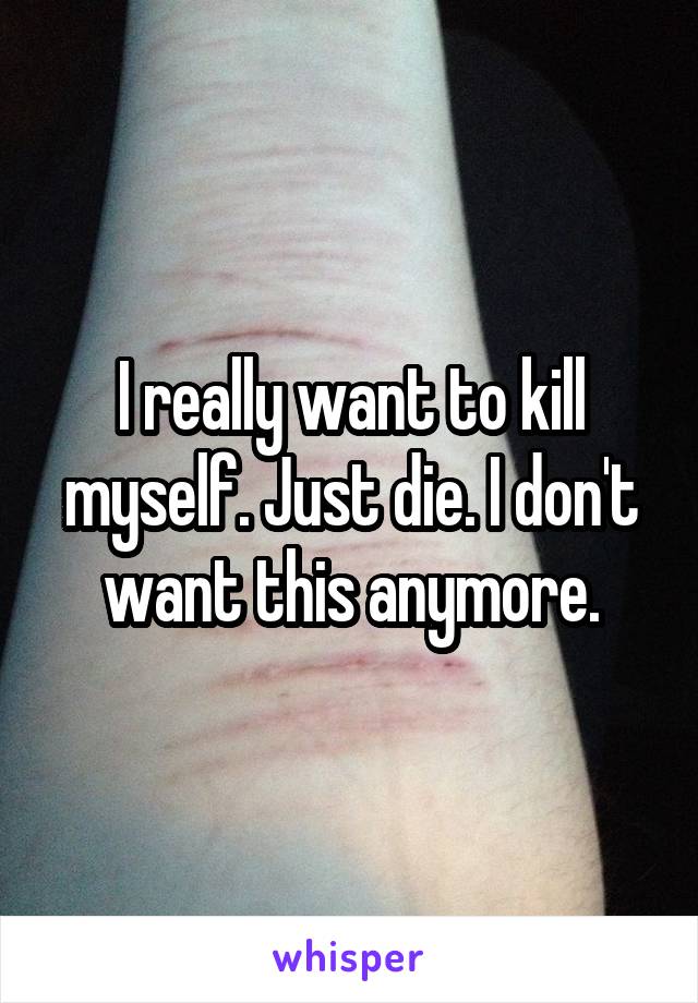 I really want to kill myself. Just die. I don't want this anymore.