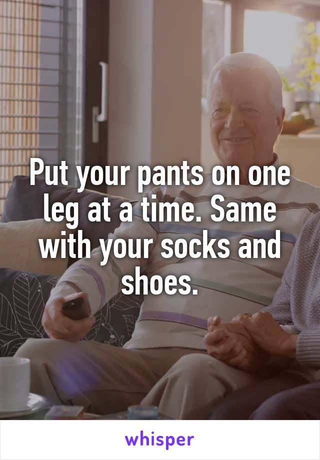 Put your pants on one leg at a time. Same with your socks and shoes.
